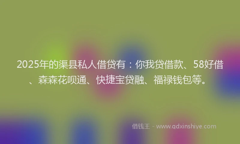 2025年的渠县私人借贷有：你我贷借款、58好借、森森花呗通、快捷宝贷融、福禄钱包等。
