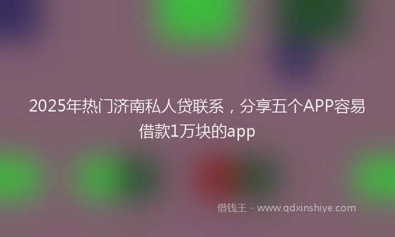 2025年热门济南私人贷联系,分享五个APP容易借款1万块的app