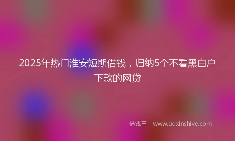 2025年热门淮安短期借钱，归纳5个不看黑白户下款的网贷