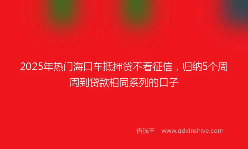 2025年热门海口车抵押贷不看征信，归纳5个周周到贷款相同系列的口子