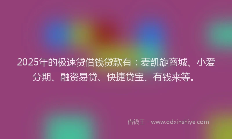2025年的极速贷借钱贷款有：麦凯旋商城、小爱分期、融资易贷、快捷贷宝、有钱来等。
