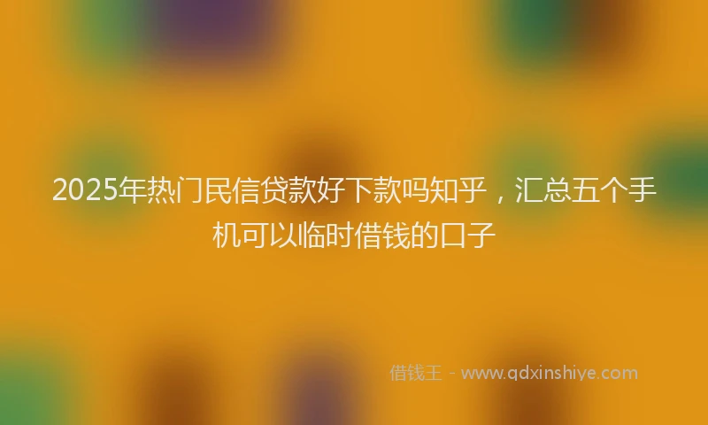 2025年热门民信贷款好下款吗知乎，汇总五个手机可以临时借钱的口子