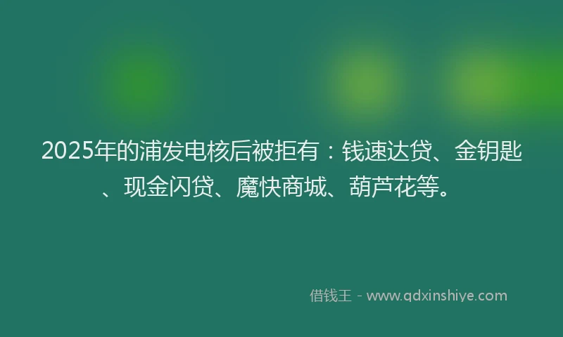2025年的浦发电核后被拒有：钱速达贷、金钥匙、现金闪贷、魔快商城、葫芦花等。