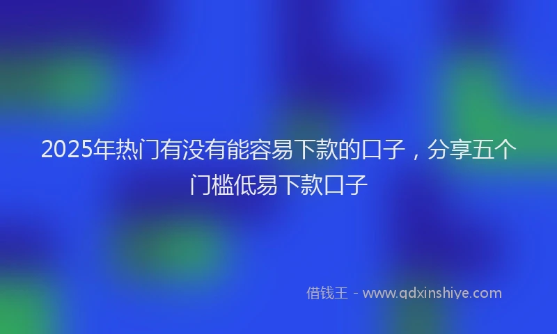 2025年热门有没有能容易下款的口子，分享五个门槛低易下款口子