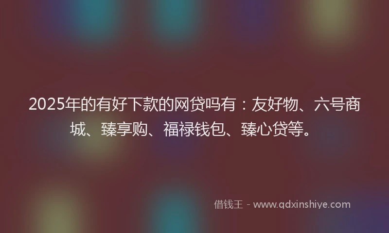 2025年的有好下款的网贷吗有:友好物、六号商城、臻享购、福禄钱包、臻心贷等。