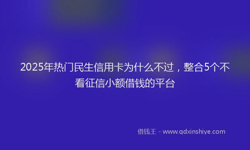 2025年热门民生信用卡为什么不过，整合5个不看征信小额借钱的平台