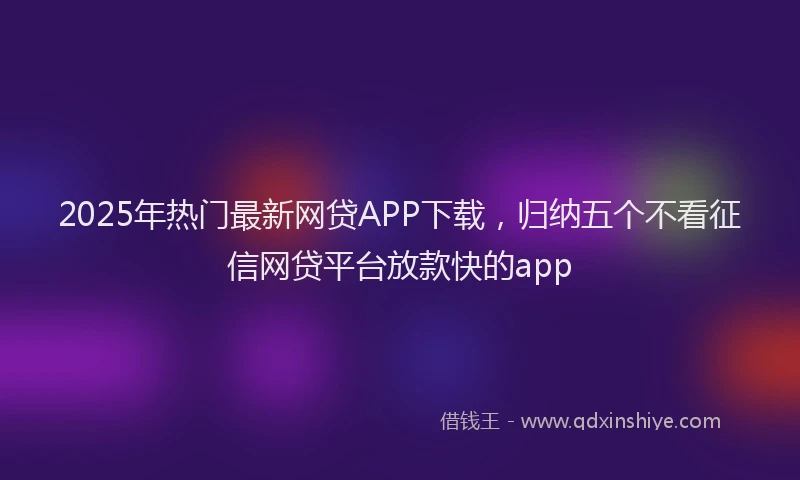 2025年热门最新网贷APP下载，归纳五个不看征信网贷平台放款快的app