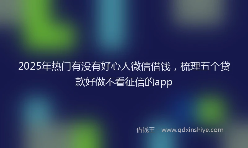 2025年热门有没有好心人微信借钱，梳理五个贷款好做不看征信的app