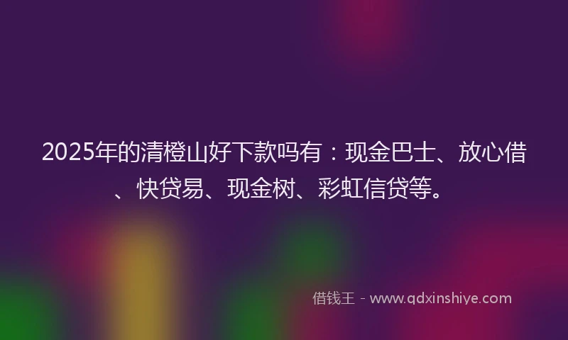 2025年的清橙山好下款吗有：现金巴士、放心借、快贷易、现金树、彩虹信贷等。