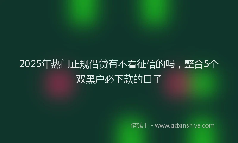 2025年热门正规借贷有不看征信的吗，整合5个双黑户必下款的口子