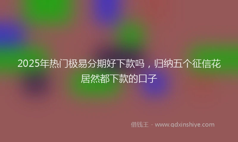 2025年热门极易分期好下款吗,归纳五个征信花居然都下款的口子