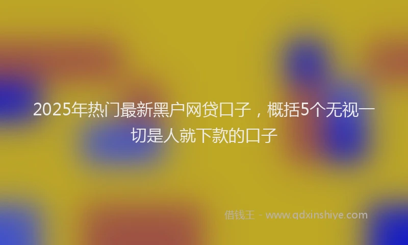 2025年热门最新黑户网贷口子，概括5个无视一切是人就下款的口子