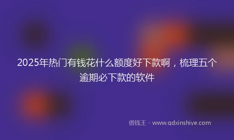2025年热门有钱花什么额度好下款啊，梳理五个逾期必下款的软件