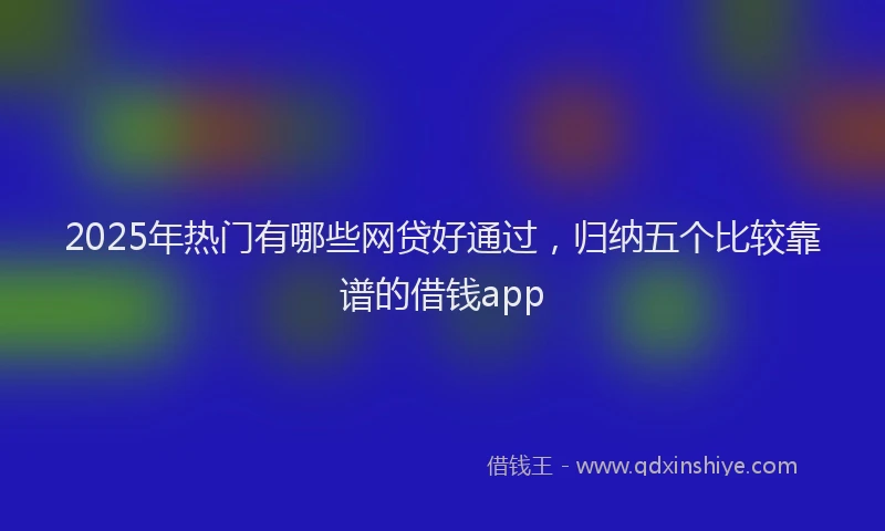 2025年热门有哪些网贷好通过，归纳五个比较靠谱的借钱app