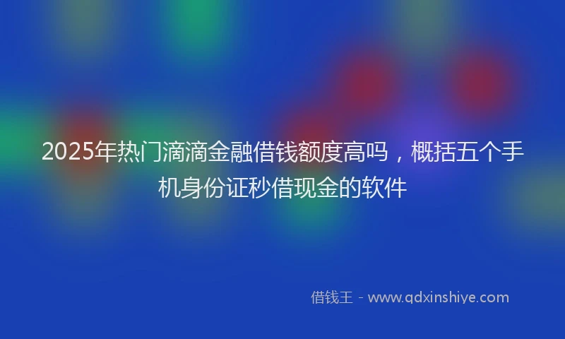 2025年热门滴滴金融借钱额度高吗，概括五个手机身份证秒借现金的软件