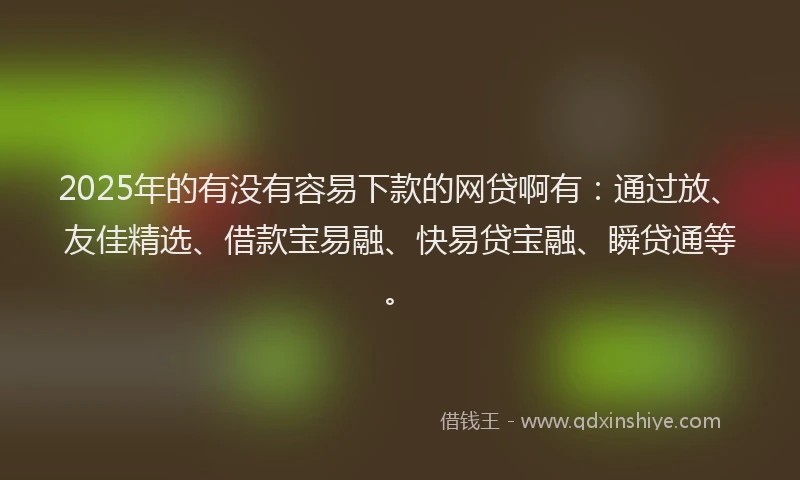 2025年的有没有容易下款的网贷啊有:通过放、友佳精选、借款宝易融、快易贷宝融、瞬贷通等。