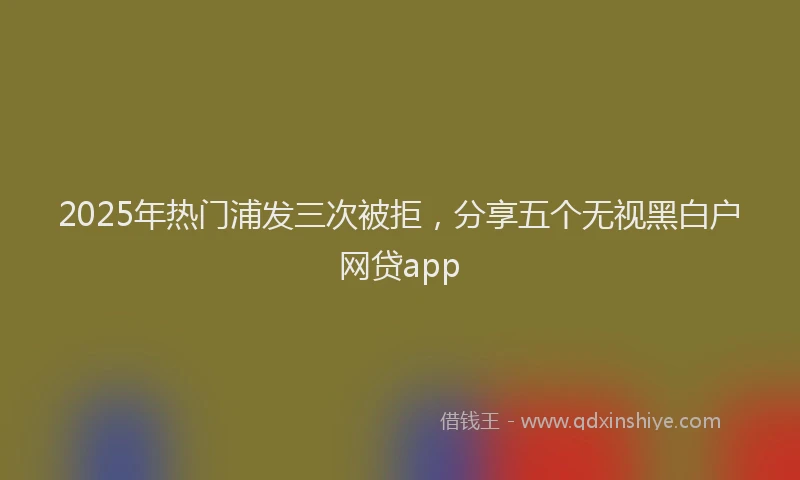 2025年热门浦发三次被拒,分享五个无视黑白户网贷app