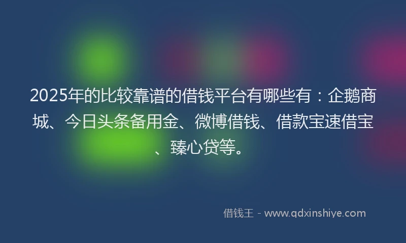 2025年的比较靠谱的借钱平台有哪些有：企鹅商城、今日头条备用金、微博借钱、借款宝速借宝、臻心贷等。