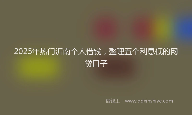 2025年热门沂南个人借钱，整理五个利息低的网贷口子