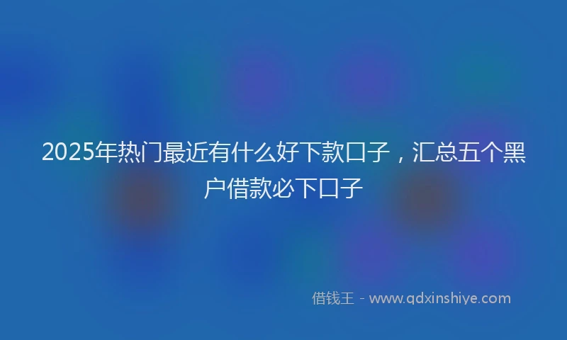 2025年热门最近有什么好下款口子，汇总五个黑户借款必下口子