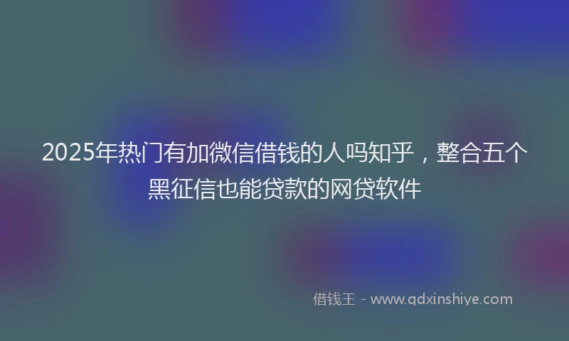 2025年热门有加微信借钱的人吗知乎，整合五个黑征信也能贷款的网贷软件