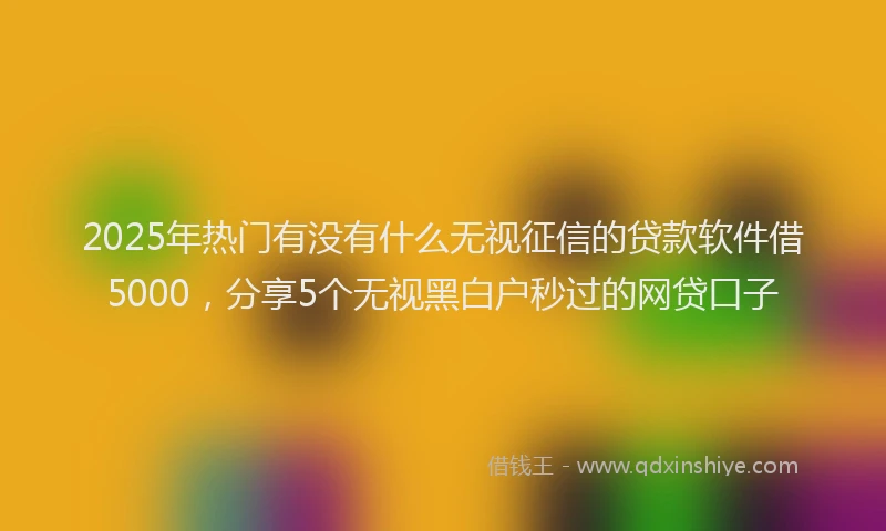 2025年热门有没有什么无视征信的贷款软件借5000，分享5个无视黑白户秒过的网贷口子