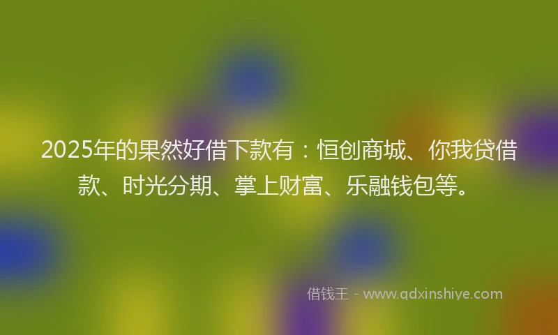 2025年的果然好借下款有：恒创商城、你我贷借款、时光分期、掌上财富、乐融钱包等。