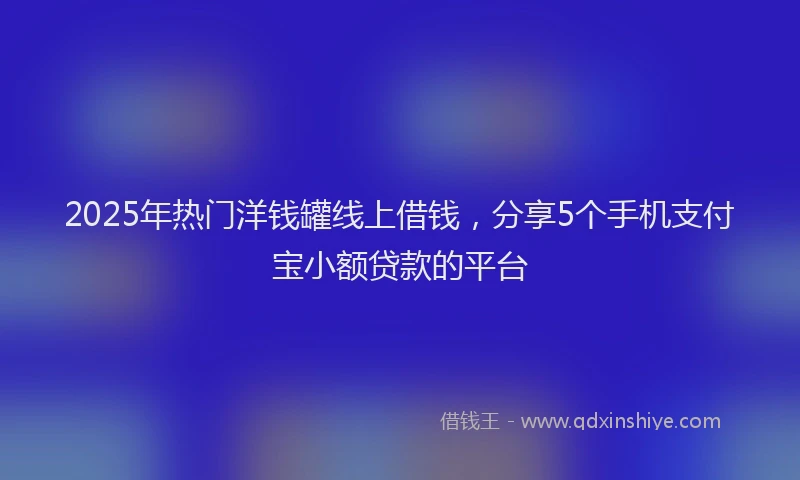 2025年热门洋钱罐线上借钱，分享5个手机支付宝小额贷款的平台