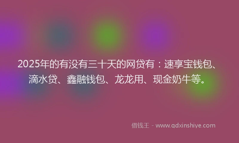 2025年的有没有三十天的网贷有：速享宝钱包、滴水贷、鑫融钱包、龙龙用、现金奶牛等。