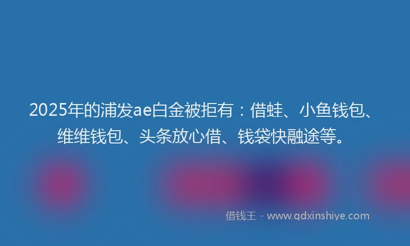 2025年的浦发ae白金被拒有：借蛙、小鱼钱包、维维钱包、头条放心借、钱袋快融途等。