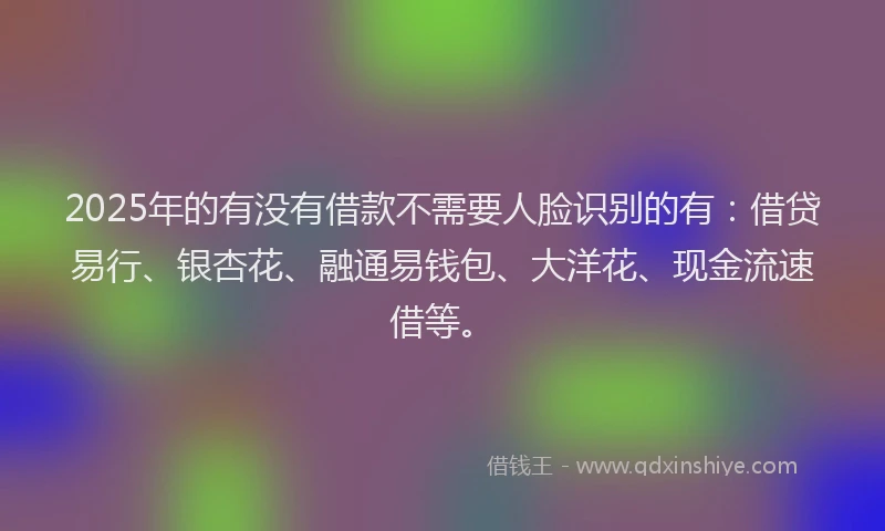 2025年的有没有借款不需要人脸识别的有:借贷易行、银杏花、融通易钱包、大洋花、现金流速借等。