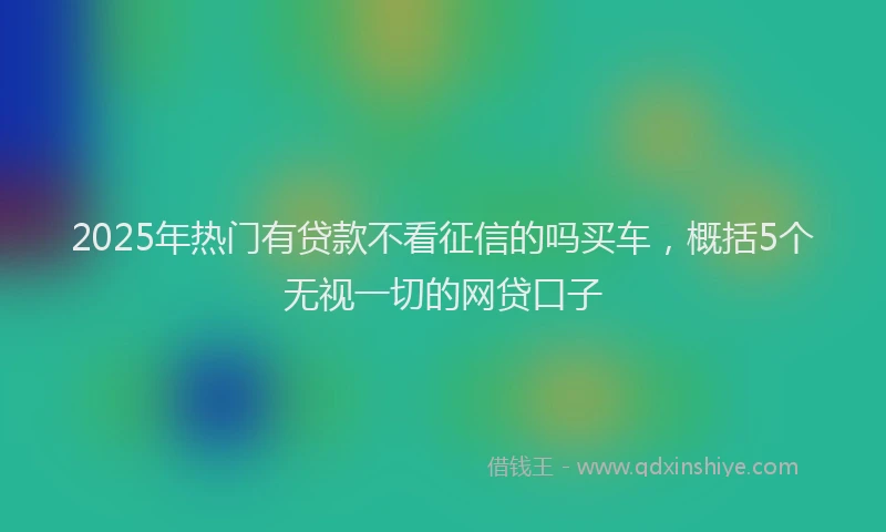 2025年热门有贷款不看征信的吗买车，概括5个无视一切的网贷口子