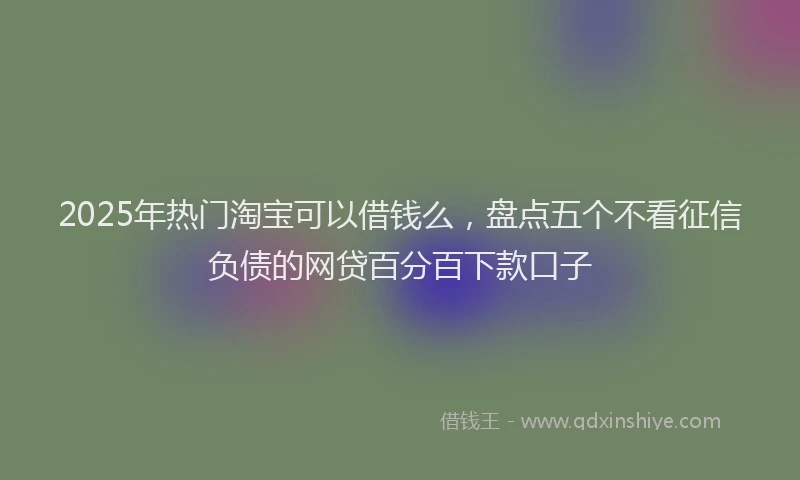 2025年热门淘宝可以借钱么,盘点五个不看征信负债的网贷百分百下款口子