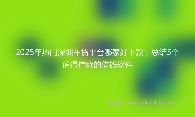 2025年热门深圳车贷平台哪家好下款，总结5个值得信赖的借钱软件
