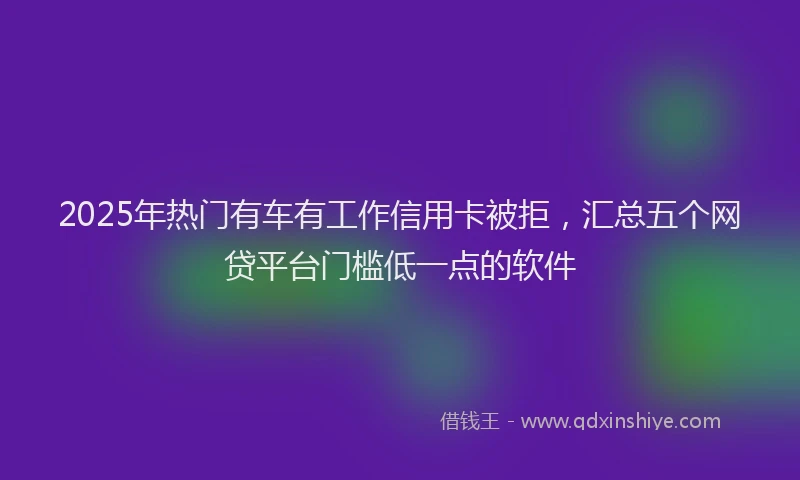 2025年热门有车有工作信用卡被拒，汇总五个网贷平台门槛低一点的软件