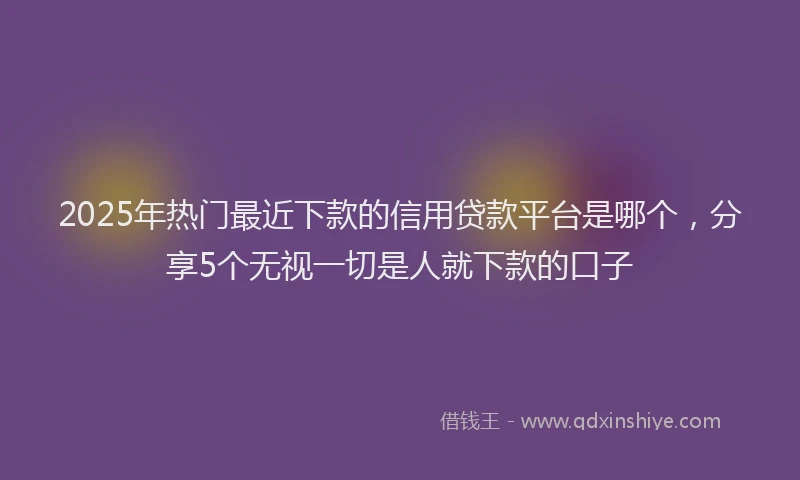 2025年热门最近下款的信用贷款平台是哪个，分享5个无视一切是人就下款的口子