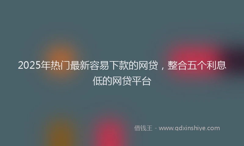 2025年热门最新容易下款的网贷，整合五个利息低的网贷平台