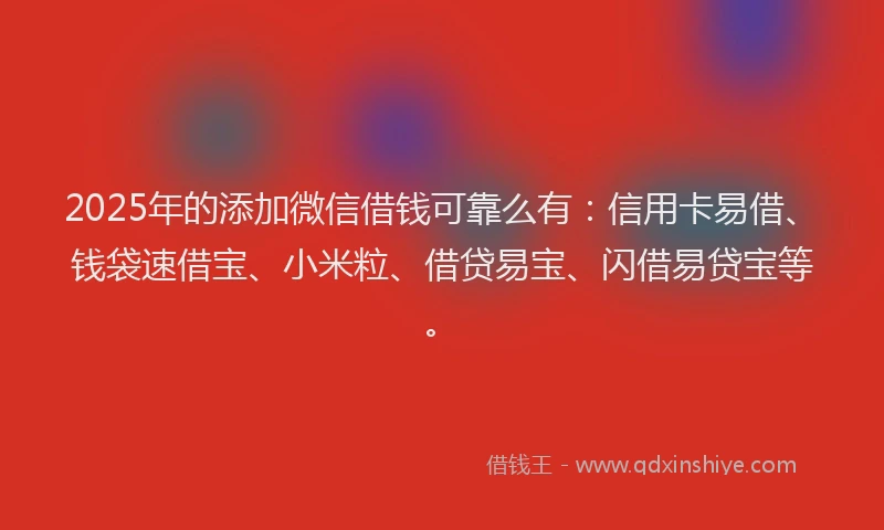 2025年的添加微信借钱可靠么有：信用卡易借、钱袋速借宝、小米粒、借贷易宝、闪借易贷宝等。