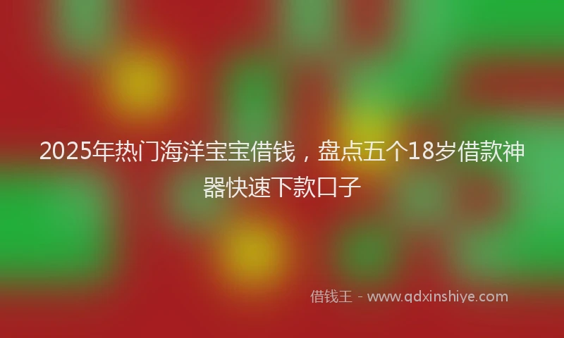 2025年热门海洋宝宝借钱，盘点五个18岁借款神器快速下款口子
