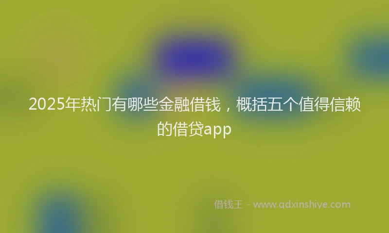 2025年热门有哪些金融借钱,概括五个值得信赖的借贷app