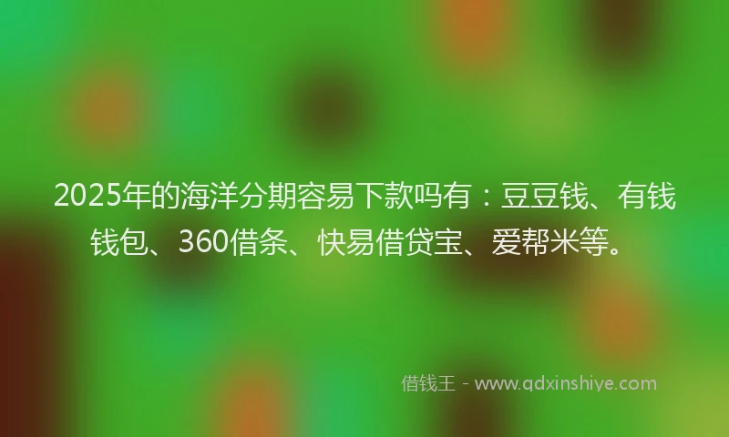 2025年的海洋分期容易下款吗有：豆豆钱、有钱钱包、360借条、快易借贷宝、爱帮米等。