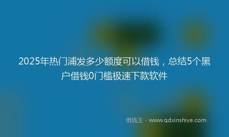 2025年热门浦发多少额度可以借钱，总结5个黑户借钱0门槛极速下款软件