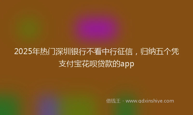 2025年热门深圳银行不看中行征信，归纳五个凭支付宝花呗贷款的app