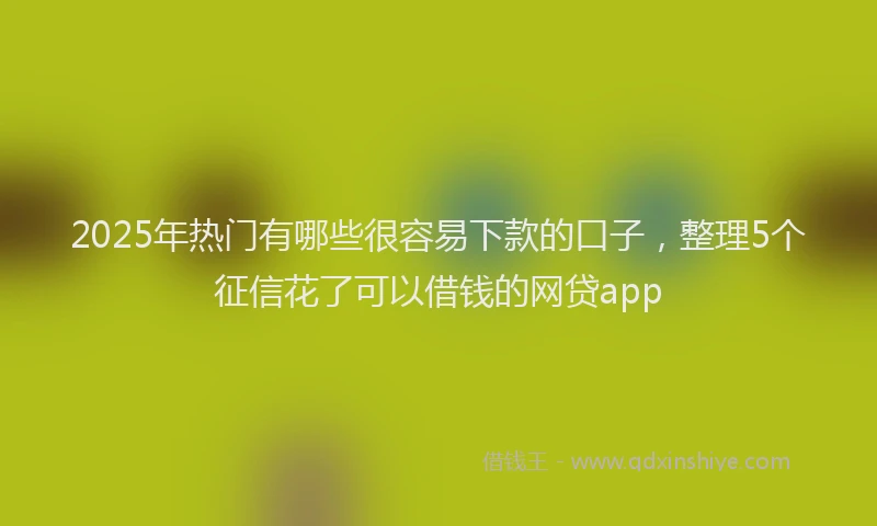 2025年热门有哪些很容易下款的口子，整理5个征信花了可以借钱的网贷app