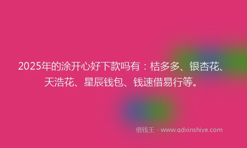 2025年的涂开心好下款吗有：桔多多、银杏花、天浩花、星辰钱包、钱速借易行等。
