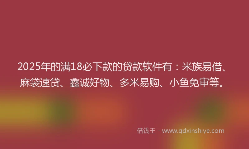 2025年的满18必下款的贷款软件有：米族易借、麻袋速贷、鑫诚好物、多米易购、小鱼免审等。