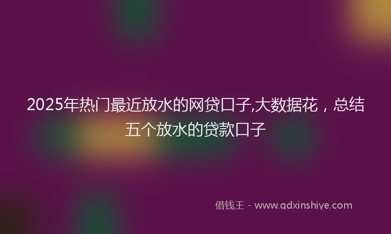 2025年热门最近放水的网贷口子,大数据花，总结五个放水的贷款口子
