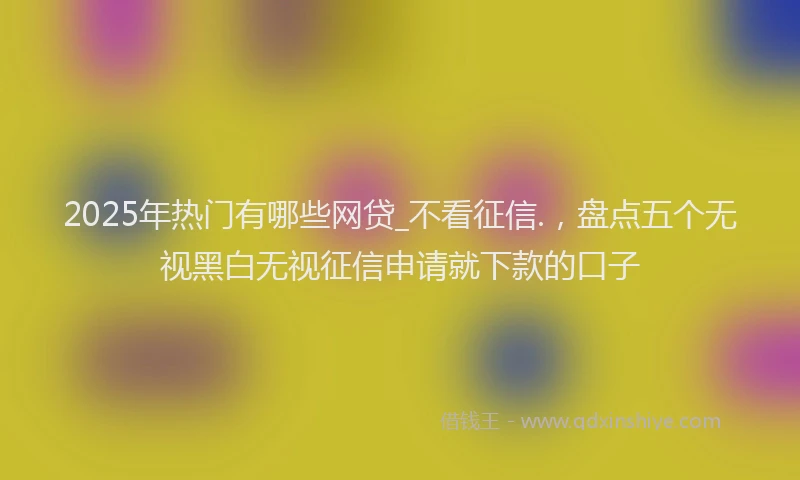 2025年热门有哪些网贷_不看征信.，盘点五个无视黑白无视征信申请就下款的口子