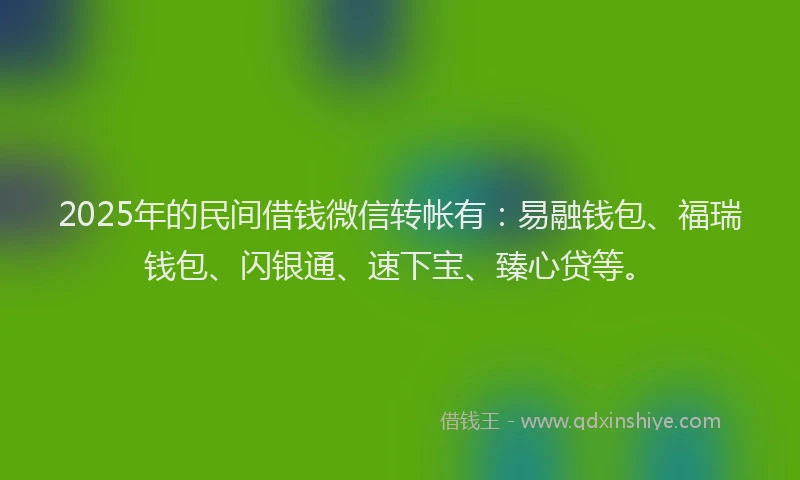 2025年的民间借钱微信转帐有：易融钱包、福瑞钱包、闪银通、速下宝、臻心贷等。
