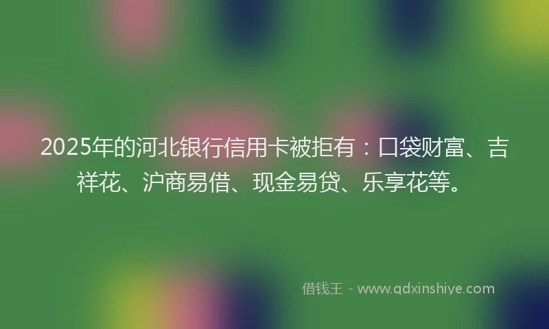 2025年的河北银行信用卡被拒有：口袋财富、吉祥花、沪商易借、现金易贷、乐享花等。